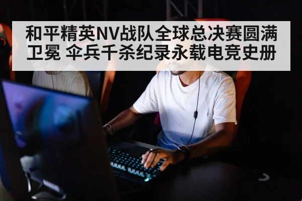 和平精英NV战队全球总决赛圆满卫冕 伞兵千杀纪录永载电竞史册